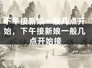 下午接新娘一般几点开始,下午接新娘一般几点开始接