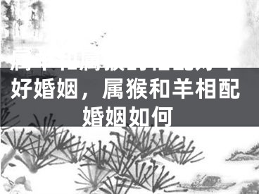 属羊和属猴的相配好不好婚姻,属猴和羊相配婚姻如何