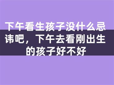 下午看生孩子没什么忌讳吧，下午去看刚出生的孩子好不好
