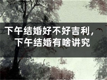 下午结婚好不好吉利，下午结婚有啥讲究