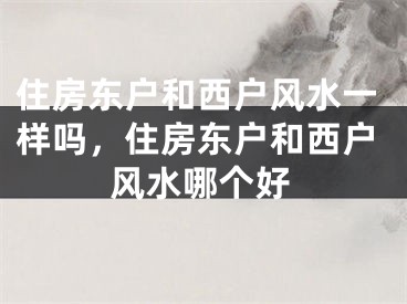 住房东户和西户风水一样吗，住房东户和西户风水哪个好