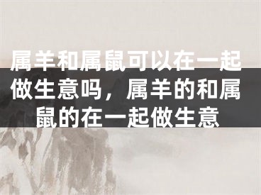 属羊和属鼠可以在一起做生意吗，属羊的和属鼠的在一起做生意