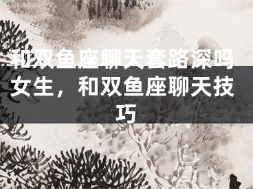 和双鱼座聊天套路深吗女生，和双鱼座聊天技巧