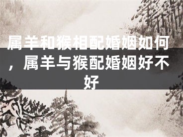 属羊和猴相配婚姻如何，属羊与猴配婚姻好不好