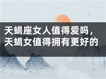 天蝎座女人值得爱吗，天蝎女值得拥有更好的