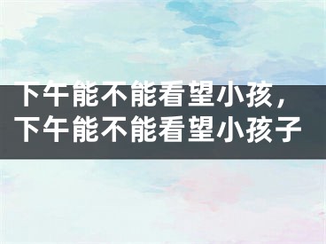 下午能不能看望小孩，下午能不能看望小孩子