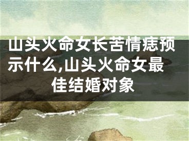 山头火命女长苦情痣预示什么,山头火命女最佳结婚对象