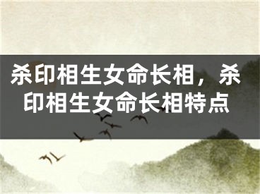杀印相生女命长相，杀印相生女命长相特点