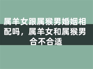 属羊女跟属猴男婚姻相配吗,属羊女和属猴男合不合适