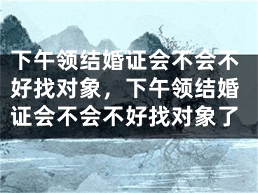 下午领结婚证会不会不好找对象，下午领结婚证会不会不好找对象了