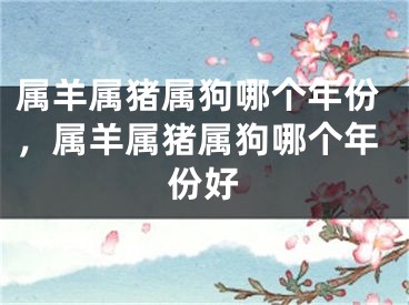 属羊属猪属狗哪个年份，属羊属猪属狗哪个年份好