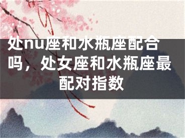 处nu座和水瓶座配合吗，处女座和水瓶座最配对指数