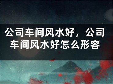 公司车间风水好,公司车间风水好怎么形容