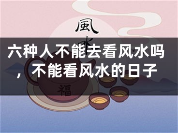 六种人不能去看风水吗，不能看风水的日子