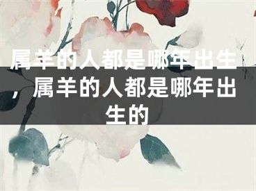 属羊的人都是哪年出生，属羊的人都是哪年出生的