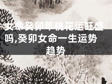 女命癸卯年桃花运旺盛吗,癸卯女命一生运势趋势