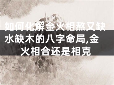 如何化解金火相熬又缺水缺木的八字命局,金火相合还是相克