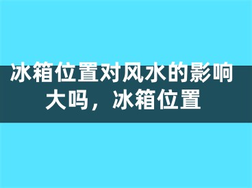 冰箱位置对风水的影响大吗,冰箱位置