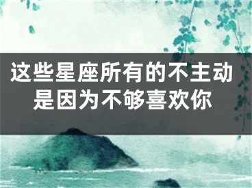 这些星座所有的不主动是因为不够喜欢你