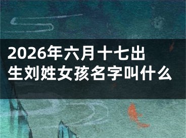 2026年六月十七出生刘姓女孩名字叫什么