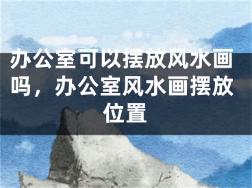 办公室可以摆放风水画吗，办公室风水画摆放位置
