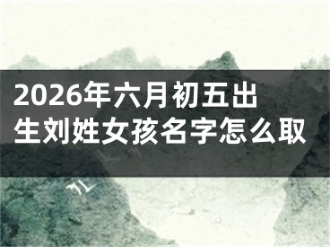 2026年六月初五出生刘姓女孩名字怎么取