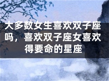 大多数女生喜欢双子座吗,喜欢双子座女喜欢得要命的星座