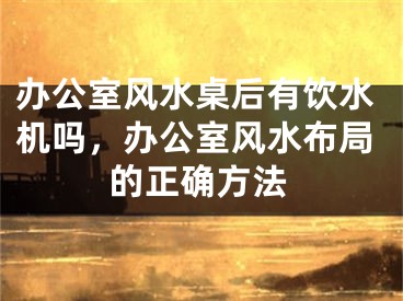 办公室风水桌后有饮水机吗，办公室风水布局的正确方法