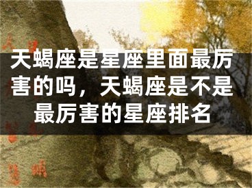 天蝎座是星座里面最厉害的吗，天蝎座是不是最厉害的星座排名