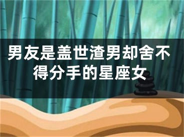 男友是盖世渣男却舍不得分手的星座女
