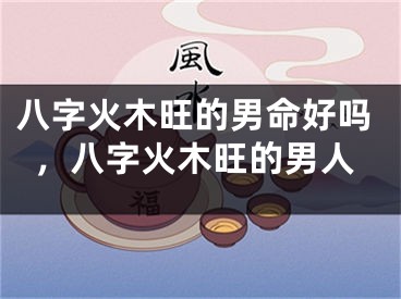 八字火木旺的男命好吗，八字火木旺的男人