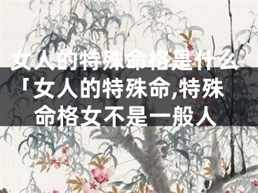 女人的特殊命格是什么「女人的特殊命,特殊命格女不是一般人
