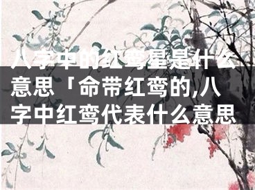 八字中的红鸾星是什么意思「命带红鸾的,八字中红鸾代表什么意思