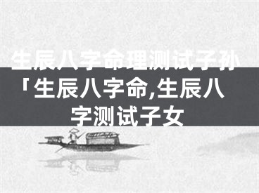 生辰八字命理测试子孙「生辰八字命,生辰八字测试子女