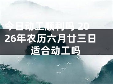 今日动工顺利吗 2026年农历六月廿三日适合动工吗