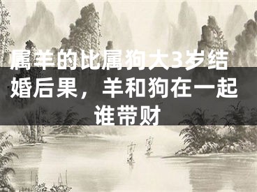 属羊的比属狗大3岁结婚后果,羊和狗在一起谁带财