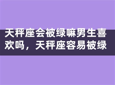 天秤座会被绿嘛男生喜欢吗,天秤座容易被绿