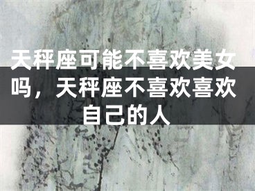 天秤座可能不喜欢美女吗,天秤座不喜欢喜欢自己的人