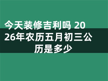今天装修吉利吗 2026年农历五月初三公历是多少