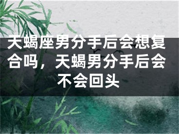 天蝎座男分手后会想复合吗，天蝎男分手后会不会回头