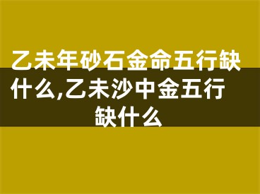 乙未年砂石金命五行缺什么,乙未沙中金五行缺什么