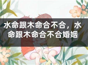 水命跟木命合不合，水命跟木命合不合婚姻