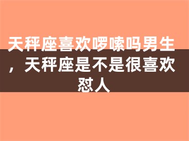 天秤座喜欢啰嗦吗男生，天秤座是不是很喜欢怼人