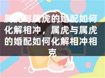 属虎与属虎的婚配如何化解相冲,属虎与属虎的婚配如何化解相冲相克