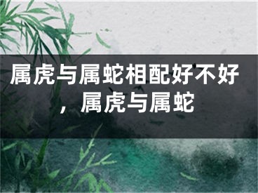 属虎与属蛇相配好不好，属虎与属蛇