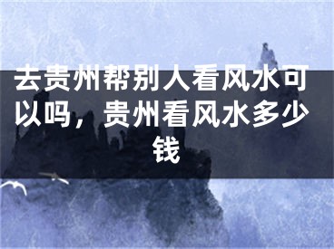 去贵州帮别人看风水可以吗，贵州看风水多少钱