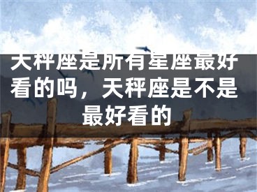 天秤座是所有星座最好看的吗，天秤座是不是最好看的