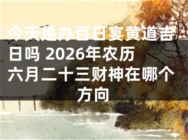 今天是办百日宴黄道吉日吗 2026年农历六月二十三财神在哪个方向