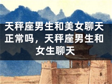 天秤座男生和美女聊天正常吗，天秤座男生和女生聊天