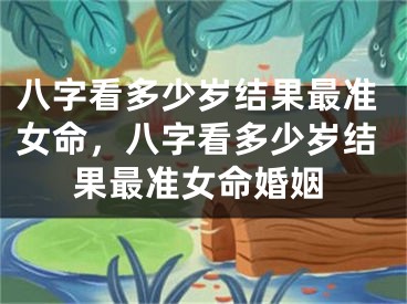八字看多少岁结果最准女命,八字看多少岁结果最准女命婚姻